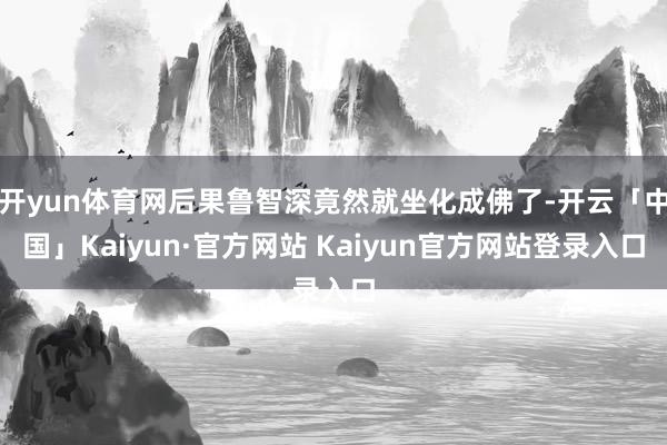 开yun体育网后果鲁智深竟然就坐化成佛了-开云「中国」Kaiyun·官方网站 Kaiyun官方网站登录入口