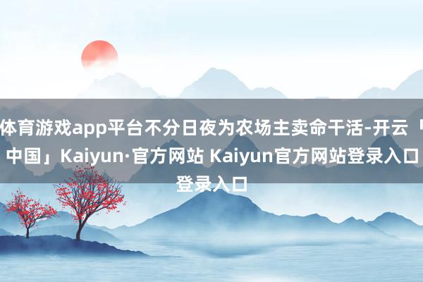 体育游戏app平台不分日夜为农场主卖命干活-开云「中国」Kaiyun·官方网站 Kaiyun官方网站登录入口