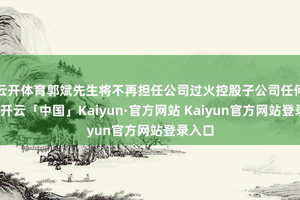 云开体育郭斌先生将不再担任公司过火控股子公司任何职务-开云「中国」Kaiyun·官方网站 Kaiyun官方网站登录入口