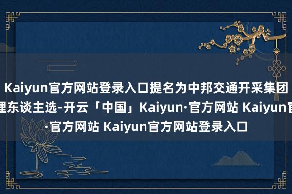 Kaiyun官方网站登录入口提名为中邦交通开采集团有限公司副总司理东谈主选-开云「中国」Kaiyun·官方网站 Kaiyun官方网站登录入口