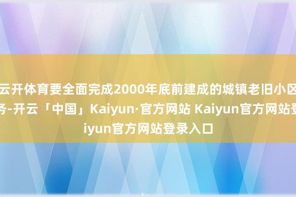 云开体育要全面完成2000年底前建成的城镇老旧小区纠正任务-开云「中国」Kaiyun·官方网站 Kaiyun官方网站登录入口