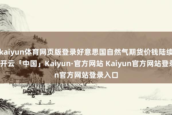 kaiyun体育网页版登录好意思国自然气期货价钱陆续跌势-开云「中国」Kaiyun·官方网站 Kaiyun官方网站登录入口