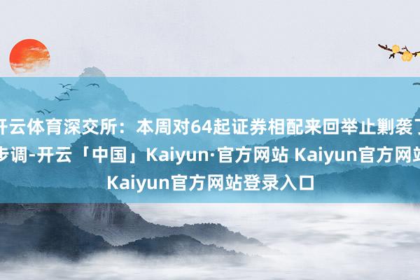 开云体育深交所：本周对64起证券相配来回举止剿袭了自律监管步调-开云「中国」Kaiyun·官方网站 Kaiyun官方网站登录入口