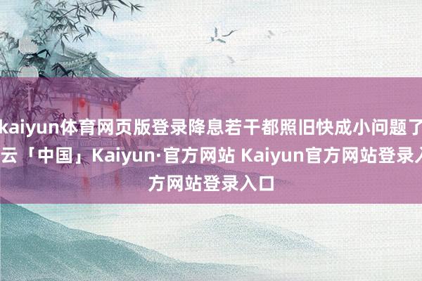 kaiyun体育网页版登录降息若干都照旧快成小问题了-开云「中国」Kaiyun·官方网站 Kaiyun官方网站登录入口