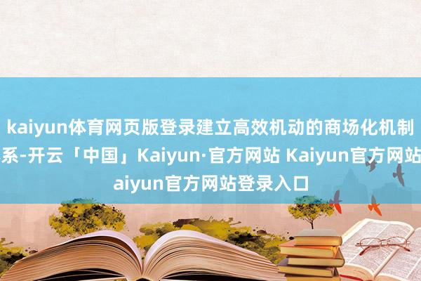 kaiyun体育网页版登录建立高效机动的商场化机制和组织体系-开云「中国」Kaiyun·官方网站 Kaiyun官方网站登录入口