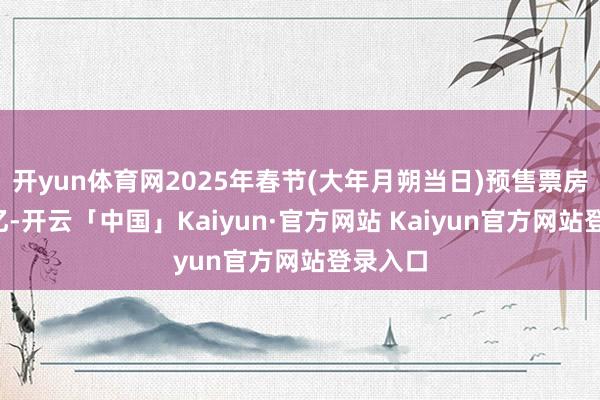 开yun体育网2025年春节(大年月朔当日)预售票房打破9亿-开云「中国」Kaiyun·官方网站 Kaiyun官方网站登录入口