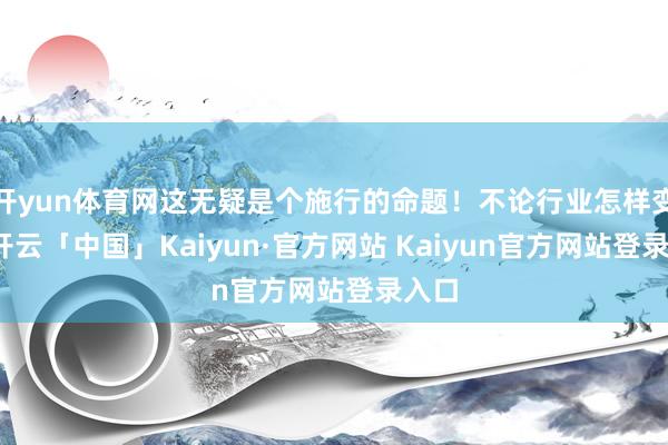 开yun体育网这无疑是个施行的命题！不论行业怎样变化-开云「中国」Kaiyun·官方网站 Kaiyun官方网站登录入口