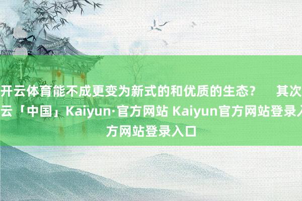 开云体育能不成更变为新式的和优质的生态？    其次-开云「中国」Kaiyun·官方网站 Kaiyun官方网站登录入口