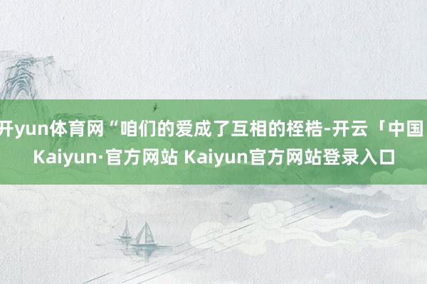 开yun体育网“咱们的爱成了互相的桎梏-开云「中国」Kaiyun·官方网站 Kaiyun官方网站登录入口