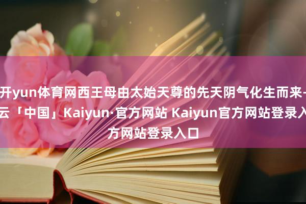 开yun体育网西王母由太始天尊的先天阴气化生而来-开云「中国」Kaiyun·官方网站 Kaiyun官方网站登录入口