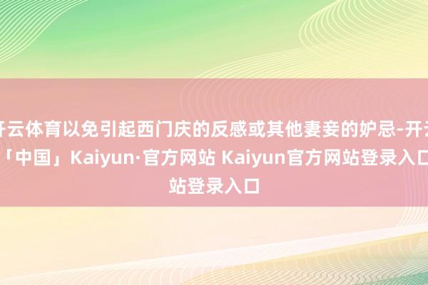 开云体育以免引起西门庆的反感或其他妻妾的妒忌-开云「中国」Kaiyun·官方网站 Kaiyun官方网站登录入口