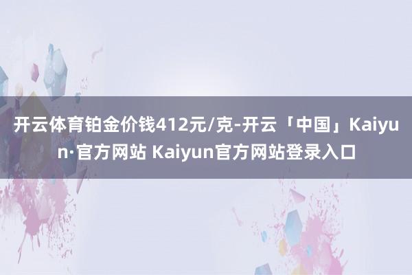 开云体育铂金价钱412元/克-开云「中国」Kaiyun·官方网站 Kaiyun官方网站登录入口