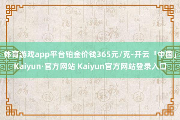 体育游戏app平台铂金价钱365元/克-开云「中国」Kaiyun·官方网站 Kaiyun官方网站登录入口