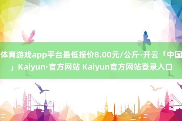 体育游戏app平台最低报价8.00元/公斤-开云「中国」Kaiyun·官方网站 Kaiyun官方网站登录入口