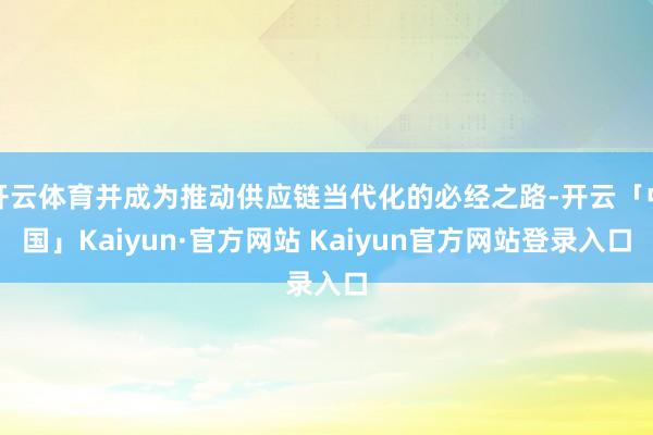 开云体育并成为推动供应链当代化的必经之路-开云「中国」Kaiyun·官方网站 Kaiyun官方网站登录入口