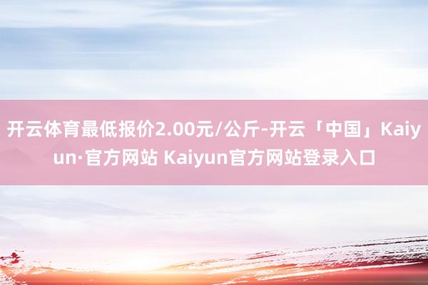 开云体育最低报价2.00元/公斤-开云「中国」Kaiyun·