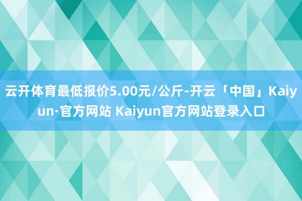 云开体育最低报价5.00元/公斤-开云「中国」Kaiyun·