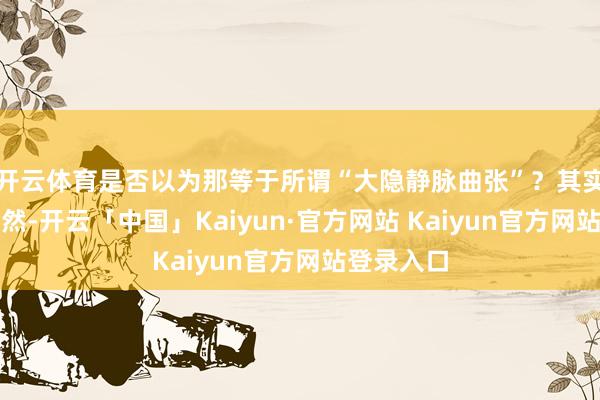 开云体育是否以为那等于所谓“大隐静脉曲张”？其实这仅仅昂然-