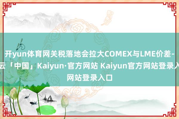 开yun体育网关税落地会拉大COMEX与LME价差-开云「中