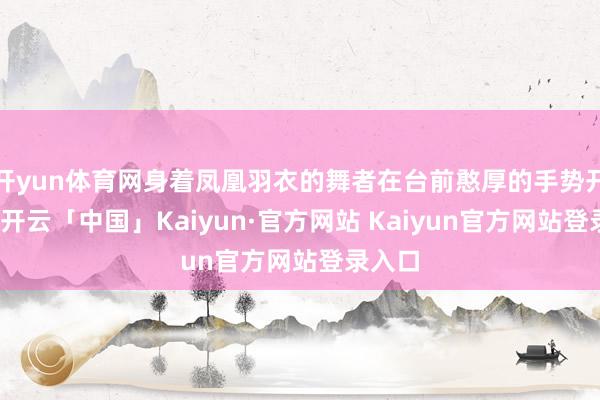 开yun体育网身着凤凰羽衣的舞者在台前憨厚的手势开采下-开云