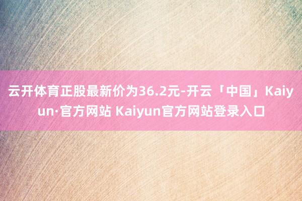 云开体育正股最新价为36.2元-开云「中国」Kaiyun·官 云开体育正股最新价为36.2元-开云「中国」Kaiyun·官