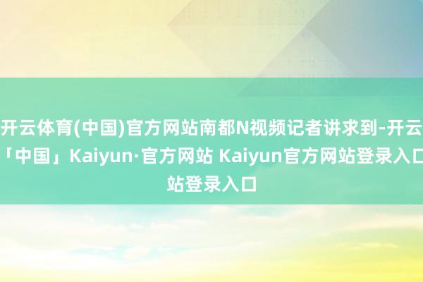 开云体育(中国)官方网站南都N视频记者讲求到-开云「中国」K