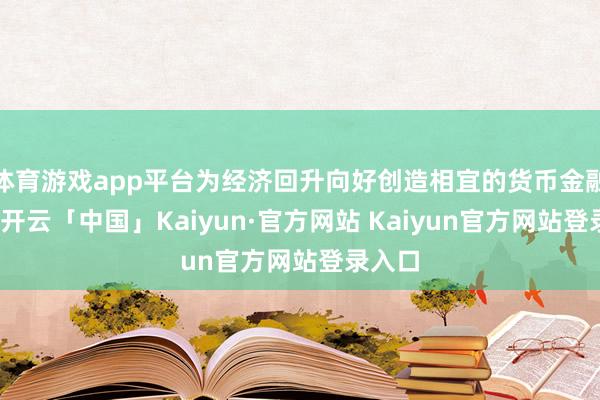 体育游戏app平台为经济回升向好创造相宜的货币金融环境-开云「中国」Kaiyun·官方网站 Kaiyun官方网站登录入口
