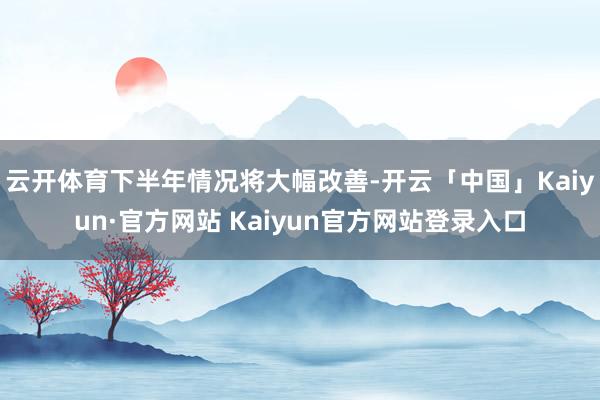 云开体育下半年情况将大幅改善-开云「中国」Kaiyun·官方