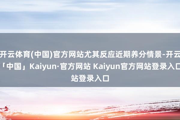开云体育(中国)官方网站尤其反应近期养分情景-开云「中国」Kaiyun·官方网站 Kaiyun官方网站登录入口