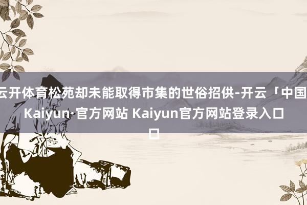 云开体育松苑却未能取得市集的世俗招供-开云「中国」Kaiyu
