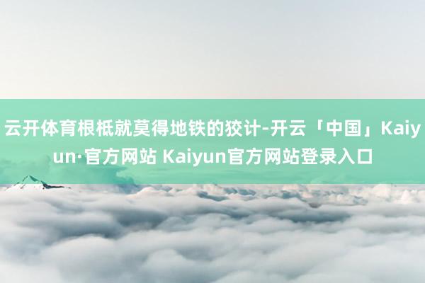 云开体育根柢就莫得地铁的狡计-开云「中国」Kaiyun·官方
