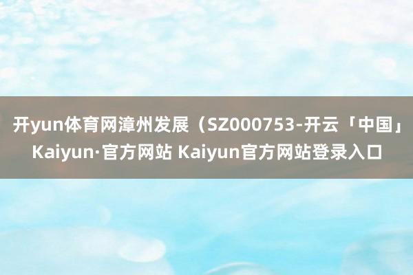 开yun体育网漳州发展（SZ000753-开云「中国」Kai