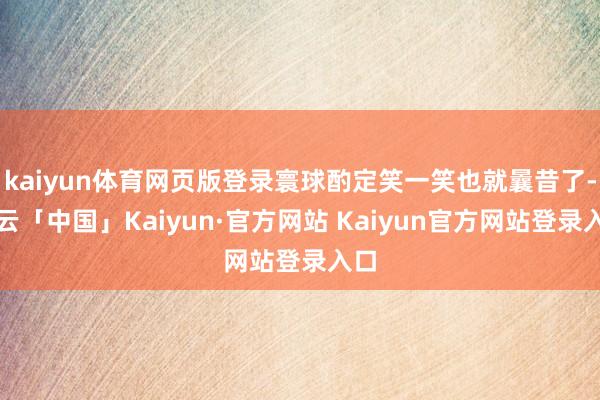 kaiyun体育网页版登录寰球酌定笑一笑也就曩昔了-开云「中国」Kaiyun·官方网站 Kaiyun官方网站登录入口