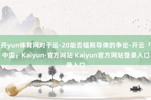 开yun体育网对于运-20能否辐照导弹的争论-开云「中国」K