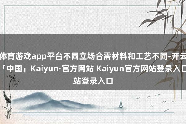 体育游戏app平台不同立场合需材料和工艺不同-开云「中国」K