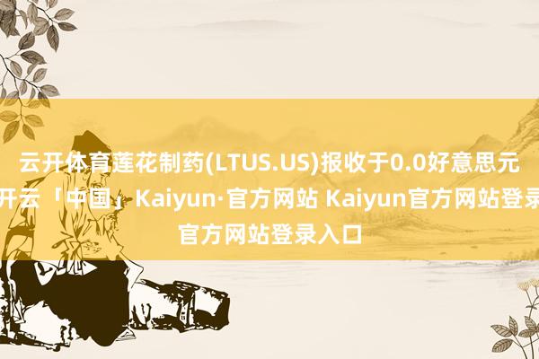 云开体育莲花制药(LTUS.US)报收于0.0好意思元/股-