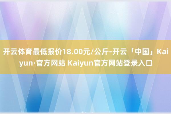 开云体育最低报价18.00元/公斤-开云「中国」Kaiyun