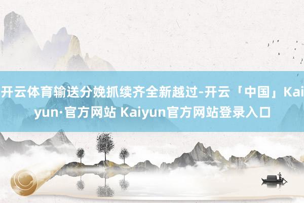 开云体育输送分娩抓续齐全新越过-开云「中国」Kaiyun·官