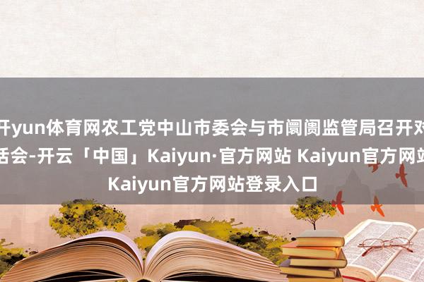 开yun体育网农工党中山市委会与市阛阓监管局召开对口关联茶话会-开云「中国」Kaiyun·官方网站 Kaiyun官方网站登录入口