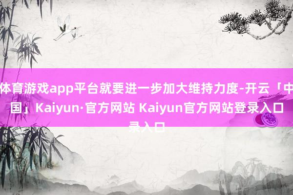 体育游戏app平台就要进一步加大维持力度-开云「中国」Kaiyun·官方网站 Kaiyun官方网站登录入口