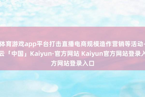 体育游戏app平台打击直播电商规模造作营销等活动-开云「中国